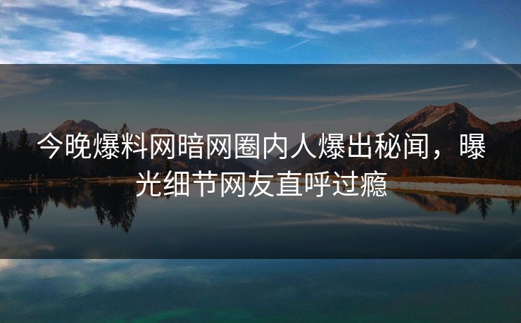 今晚爆料网暗网圈内人爆出秘闻，曝光细节网友直呼过瘾