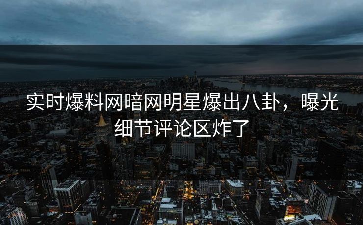 实时爆料网暗网明星爆出八卦，曝光细节评论区炸了