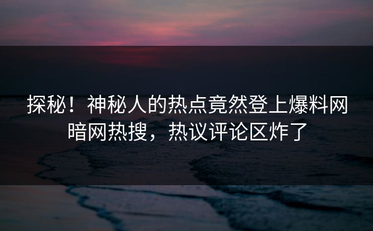 探秘！神秘人的热点竟然登上爆料网暗网热搜，热议评论区炸了