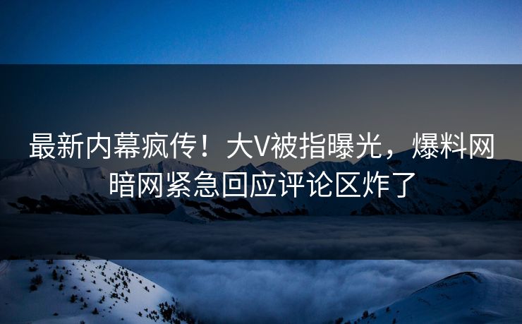 最新内幕疯传！大V被指曝光，爆料网暗网紧急回应评论区炸了