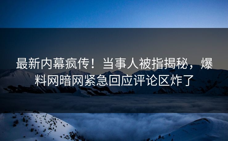 最新内幕疯传！当事人被指揭秘，爆料网暗网紧急回应评论区炸了