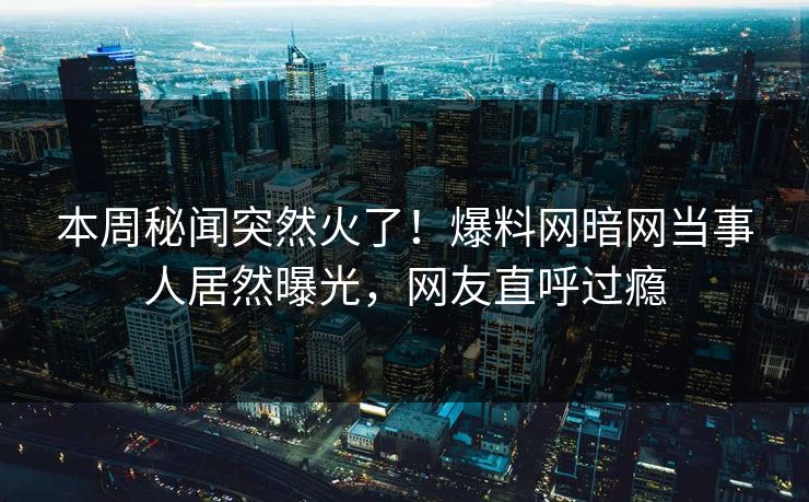 本周秘闻突然火了！爆料网暗网当事人居然曝光，网友直呼过瘾