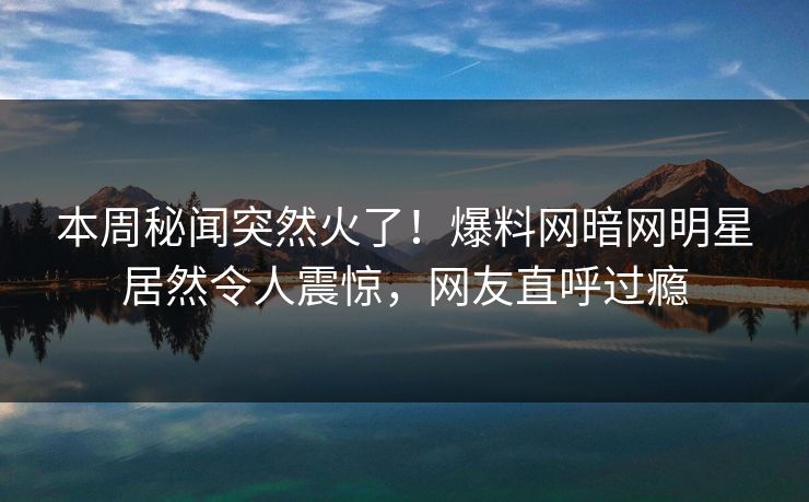 本周秘闻突然火了！爆料网暗网明星居然令人震惊，网友直呼过瘾