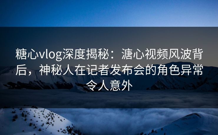 糖心vlog深度揭秘：溏心视频风波背后，神秘人在记者发布会的角色异常令人意外