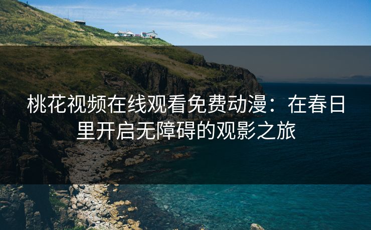 桃花视频在线观看免费动漫：在春日里开启无障碍的观影之旅