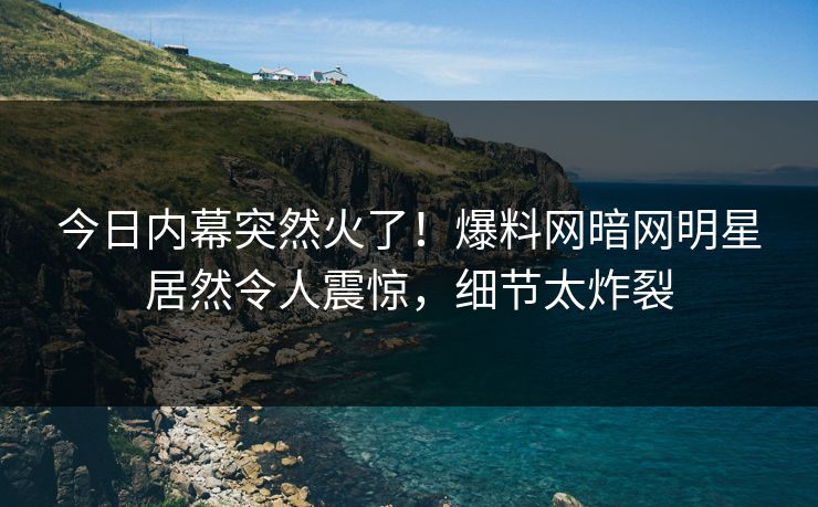 今日内幕突然火了！爆料网暗网明星居然令人震惊，细节太炸裂
