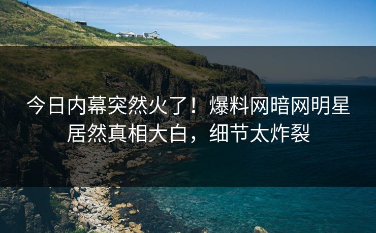 今日内幕突然火了！爆料网暗网明星居然真相大白，细节太炸裂