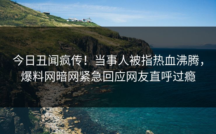 今日丑闻疯传！当事人被指热血沸腾，爆料网暗网紧急回应网友直呼过瘾