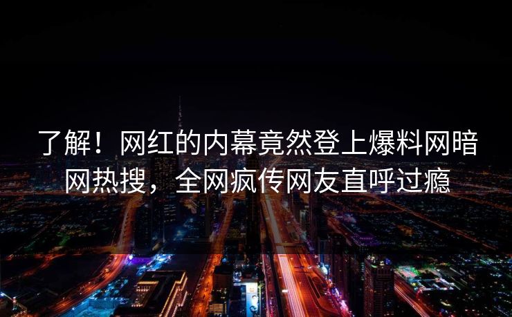 了解！网红的内幕竟然登上爆料网暗网热搜，全网疯传网友直呼过瘾