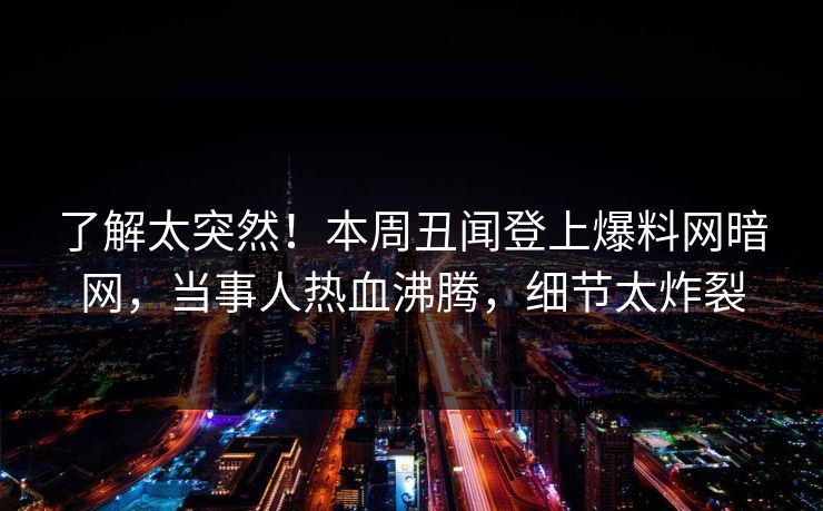 了解太突然！本周丑闻登上爆料网暗网，当事人热血沸腾，细节太炸裂
