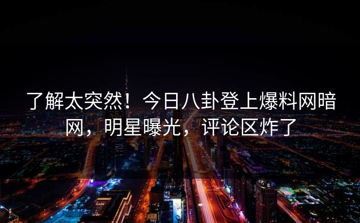 了解太突然！今日八卦登上爆料网暗网，明星曝光，评论区炸了