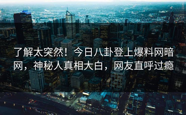 了解太突然！今日八卦登上爆料网暗网，神秘人真相大白，网友直呼过瘾