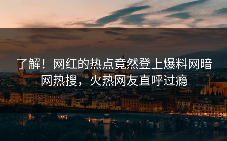 了解！网红的热点竟然登上爆料网暗网热搜，火热网友直呼过瘾