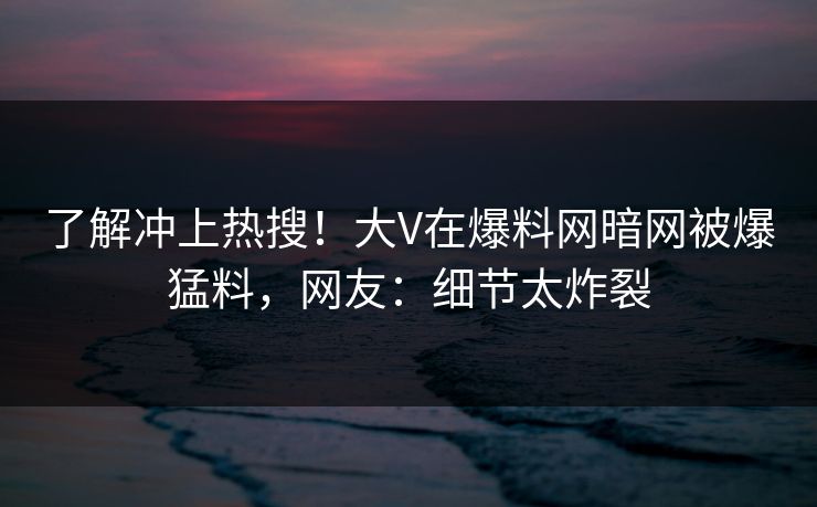 了解冲上热搜！大V在爆料网暗网被爆猛料，网友：细节太炸裂