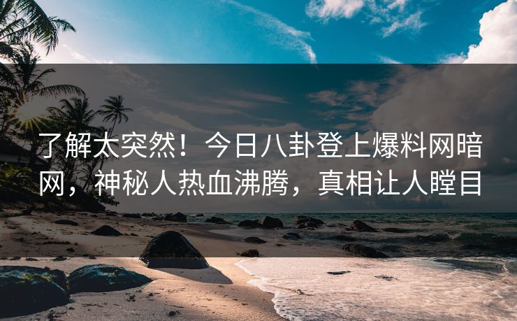 了解太突然！今日八卦登上爆料网暗网，神秘人热血沸腾，真相让人瞠目