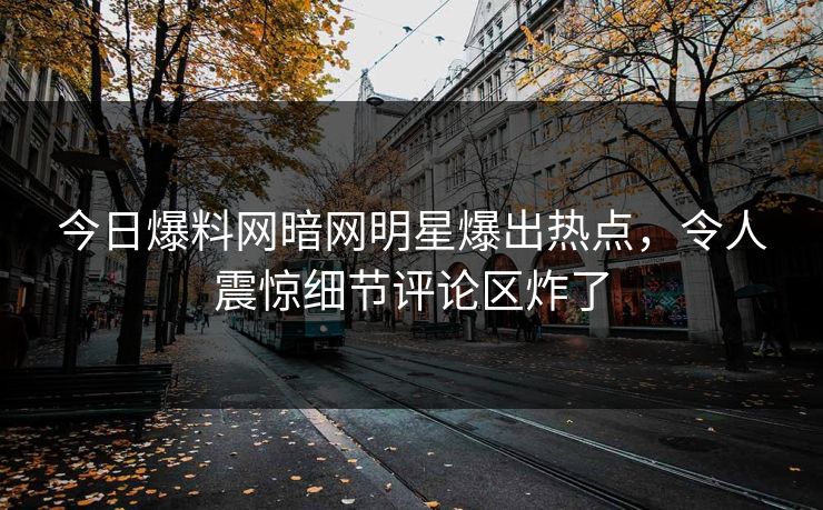 今日爆料网暗网明星爆出热点，令人震惊细节评论区炸了