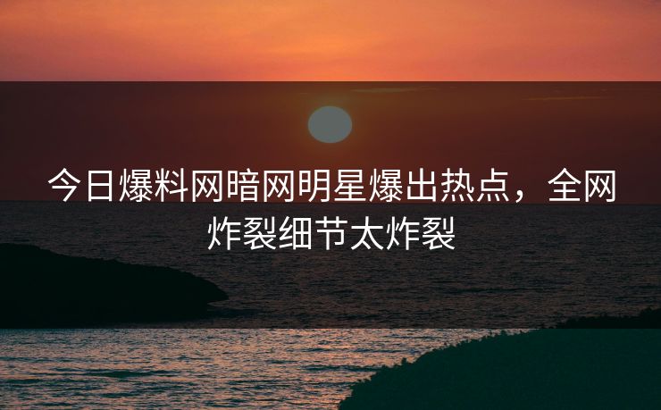 今日爆料网暗网明星爆出热点，全网炸裂细节太炸裂