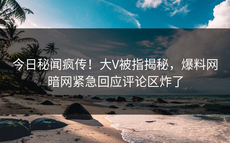 今日秘闻疯传！大V被指揭秘，爆料网暗网紧急回应评论区炸了