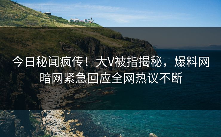 今日秘闻疯传！大V被指揭秘，爆料网暗网紧急回应全网热议不断