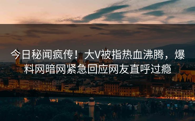 今日秘闻疯传！大V被指热血沸腾，爆料网暗网紧急回应网友直呼过瘾