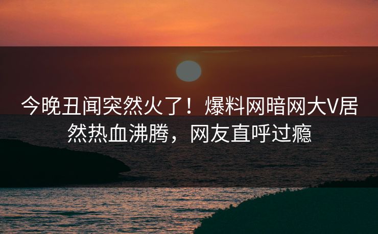 今晚丑闻突然火了！爆料网暗网大V居然热血沸腾，网友直呼过瘾