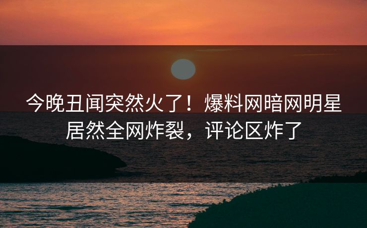 今晚丑闻突然火了！爆料网暗网明星居然全网炸裂，评论区炸了