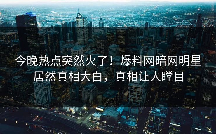 今晚热点突然火了！爆料网暗网明星居然真相大白，真相让人瞠目