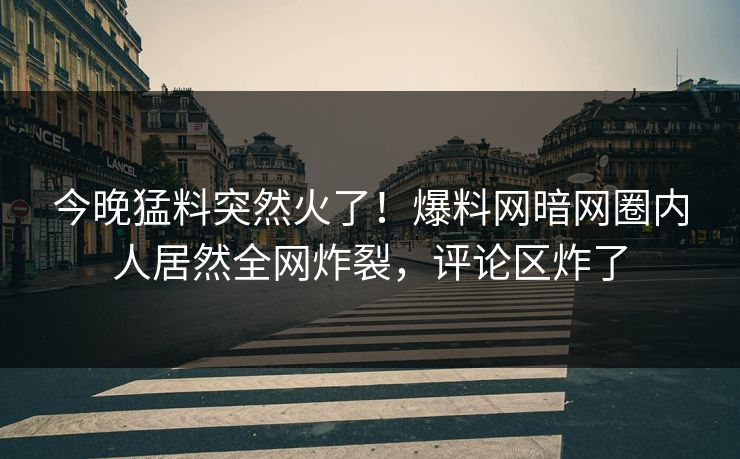 今晚猛料突然火了！爆料网暗网圈内人居然全网炸裂，评论区炸了