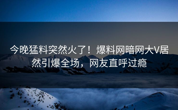 今晚猛料突然火了！爆料网暗网大V居然引爆全场，网友直呼过瘾