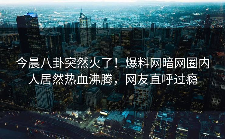 今晨八卦突然火了！爆料网暗网圈内人居然热血沸腾，网友直呼过瘾