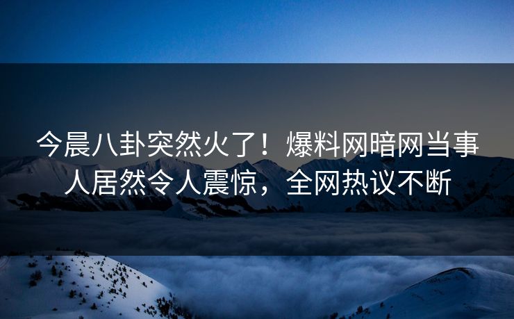 今晨八卦突然火了！爆料网暗网当事人居然令人震惊，全网热议不断