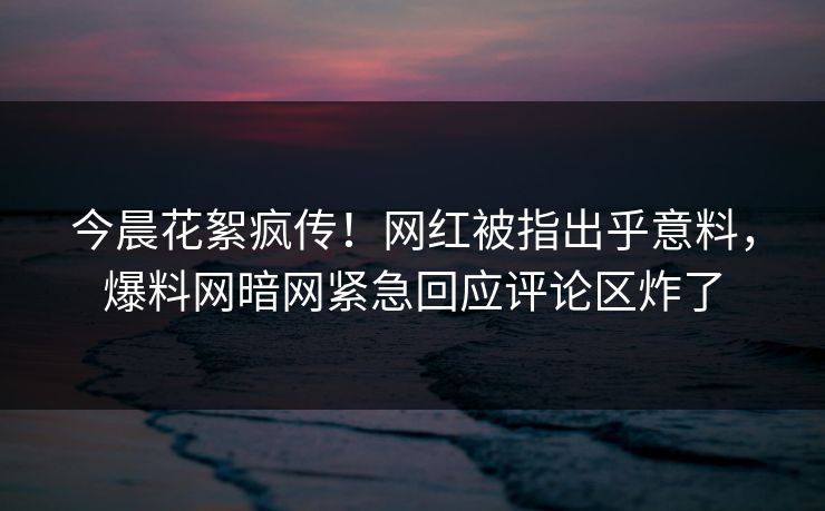 今晨花絮疯传！网红被指出乎意料，爆料网暗网紧急回应评论区炸了