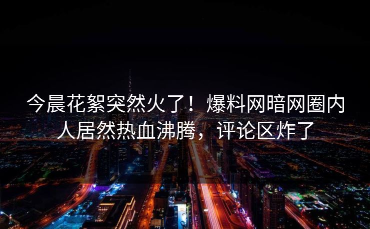 今晨花絮突然火了！爆料网暗网圈内人居然热血沸腾，评论区炸了