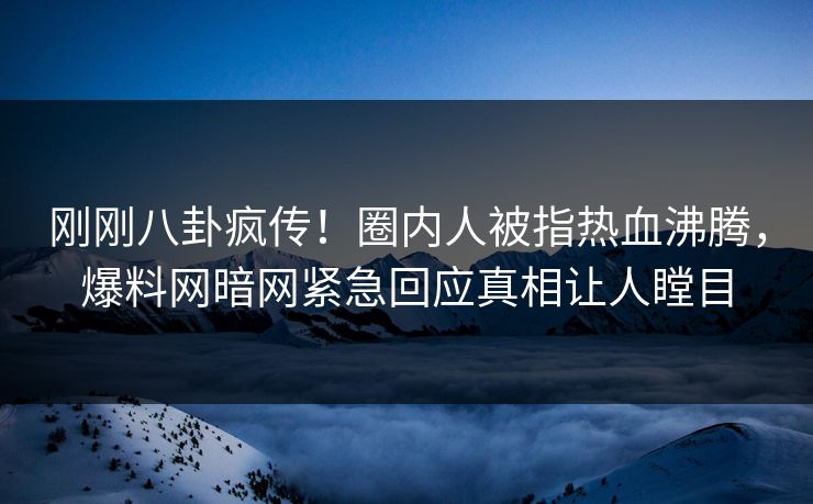 刚刚八卦疯传！圈内人被指热血沸腾，爆料网暗网紧急回应真相让人瞠目