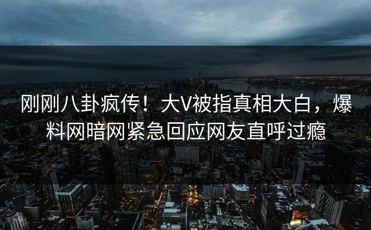 刚刚八卦疯传！大V被指真相大白，爆料网暗网紧急回应网友直呼过瘾