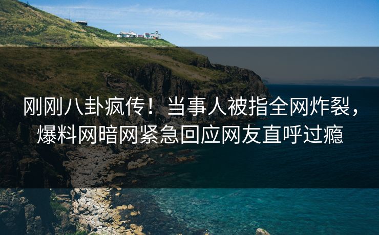 刚刚八卦疯传！当事人被指全网炸裂，爆料网暗网紧急回应网友直呼过瘾