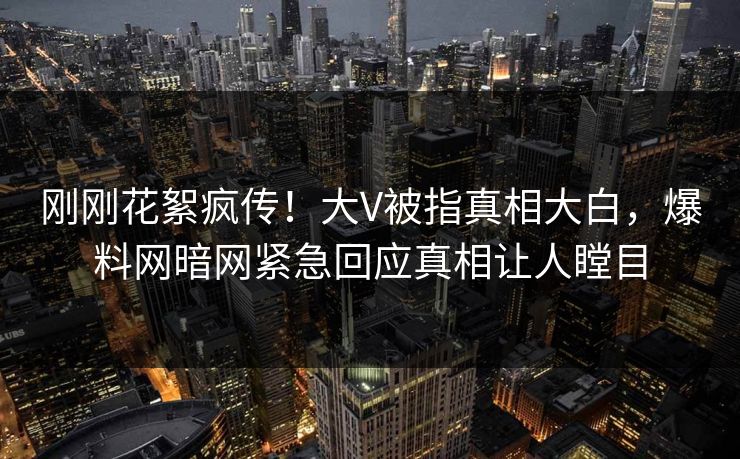 刚刚花絮疯传！大V被指真相大白，爆料网暗网紧急回应真相让人瞠目