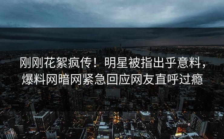 刚刚花絮疯传！明星被指出乎意料，爆料网暗网紧急回应网友直呼过瘾