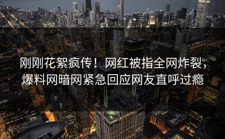 刚刚花絮疯传！网红被指全网炸裂，爆料网暗网紧急回应网友直呼过瘾