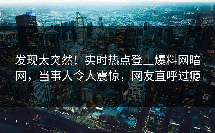 发现太突然！实时热点登上爆料网暗网，当事人令人震惊，网友直呼过瘾