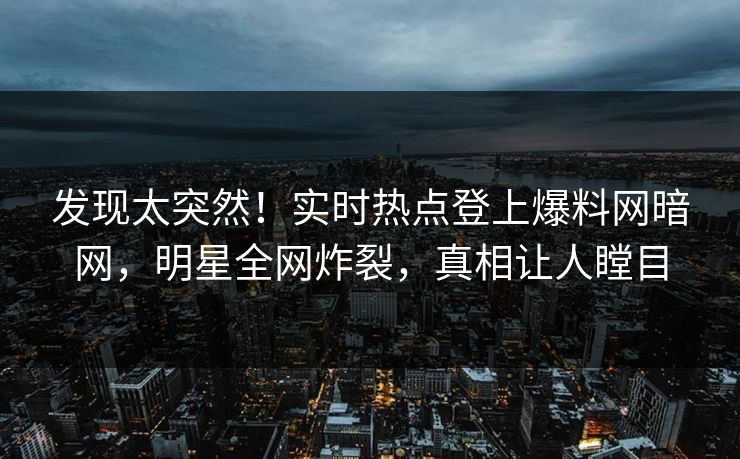 发现太突然！实时热点登上爆料网暗网，明星全网炸裂，真相让人瞠目