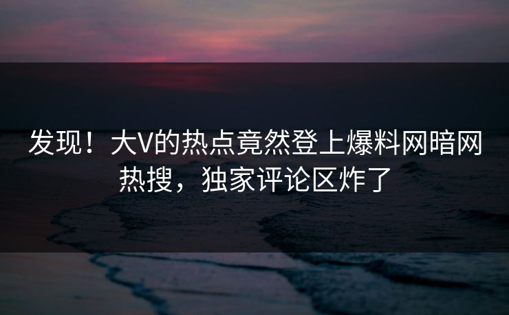 发现！大V的热点竟然登上爆料网暗网热搜，独家评论区炸了