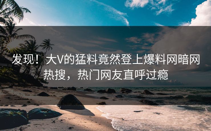 发现！大V的猛料竟然登上爆料网暗网热搜，热门网友直呼过瘾