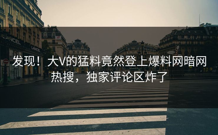 发现！大V的猛料竟然登上爆料网暗网热搜，独家评论区炸了