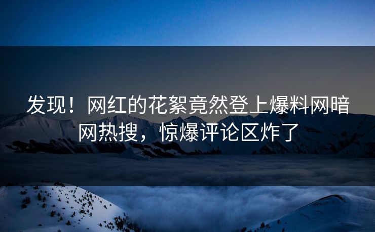发现！网红的花絮竟然登上爆料网暗网热搜，惊爆评论区炸了