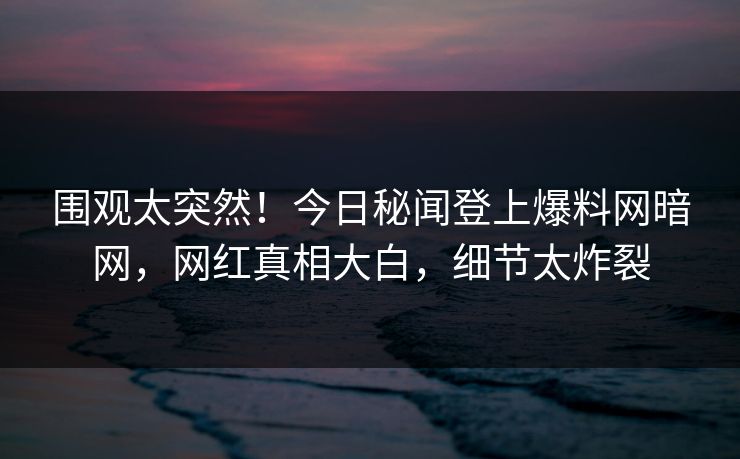 围观太突然！今日秘闻登上爆料网暗网，网红真相大白，细节太炸裂