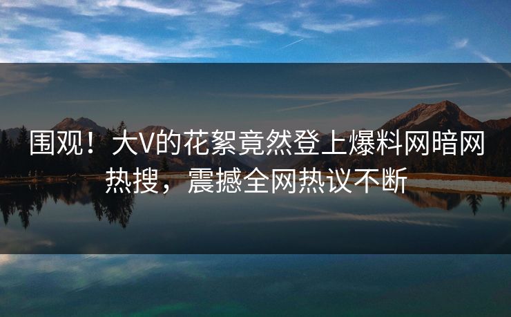 围观！大V的花絮竟然登上爆料网暗网热搜，震撼全网热议不断