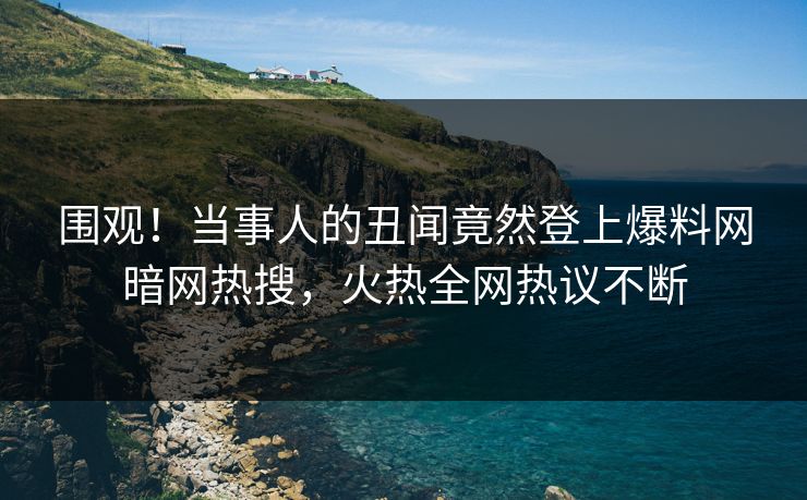 围观！当事人的丑闻竟然登上爆料网暗网热搜，火热全网热议不断