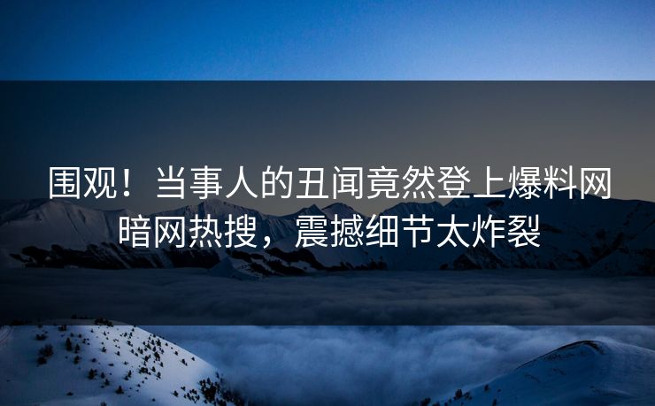 围观！当事人的丑闻竟然登上爆料网暗网热搜，震撼细节太炸裂