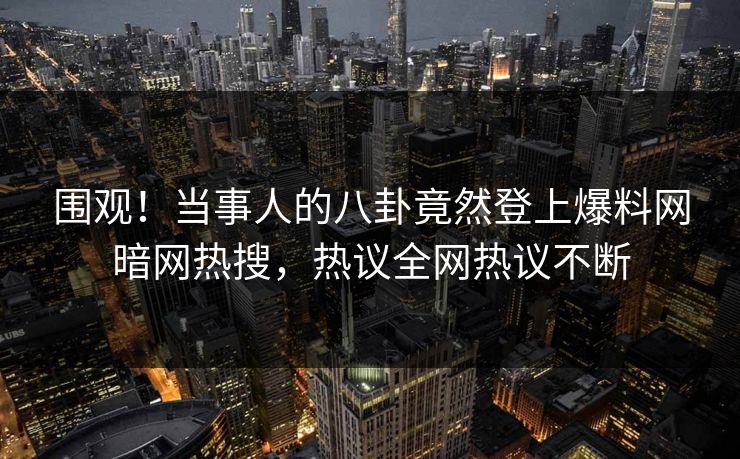 围观！当事人的八卦竟然登上爆料网暗网热搜，热议全网热议不断